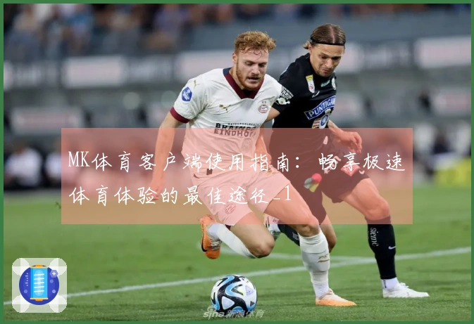 MK体育客户端使用指南：畅享极速体育体验的最佳途径_1